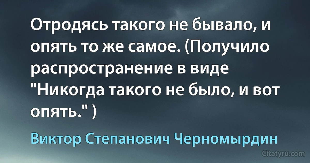 Отродясь такого не бывало, и опять то же самое. (Получило распространение в виде "Никогда такого не было, и вот опять." ) (Виктор Степанович Черномырдин)