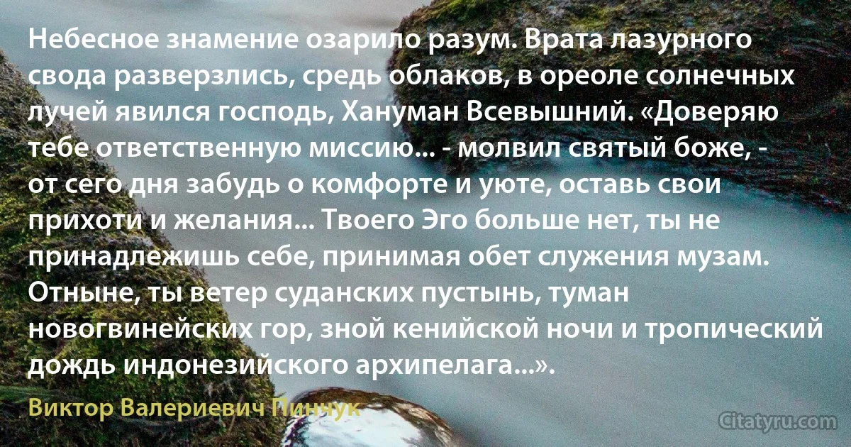 Небесное знамение озарило разум. Врата лазурного свода разверзлись, средь облаков, в ореоле солнечных лучей явился господь, Хануман Всевышний. «Доверяю тебе ответственную миссию... - молвил святый боже, - от сего дня забудь о комфорте и уюте, оставь свои прихоти и желания... Твоего Эго больше нет, ты не принадлежишь себе, принимая обет служения музам. Отныне, ты ветер суданских пустынь, туман новогвинейских гор, зной кенийской ночи и тропический дождь индонезийского архипелага...». (Виктор Валериевич Пинчук)