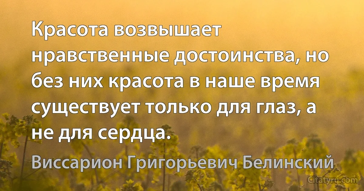 Красота возвышает нравственные достоинства, но без них красота в наше время существует только для глаз, а не для сердца. (Виссарион Григорьевич Белинский)