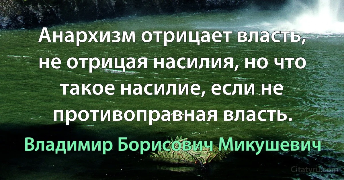 Анархизм отрицает власть, не отрицая насилия, но что такое насилие, если не противоправная власть. (Владимир Борисович Микушевич)