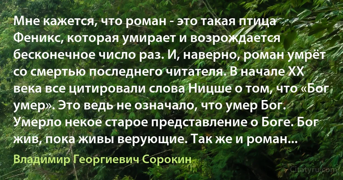 Мне кажется, что роман - это такая птица Феникс, которая умирает и возрождается бесконечное число раз. И, наверно, роман умрёт со смертью последнего читателя. В начале XX века все цитировали слова Ницше о том, что «Бог умер». Это ведь не означало, что умер Бог. Умерло некое старое представление о Боге. Бог жив, пока живы верующие. Так же и роман... (Владимир Георгиевич Сорокин)