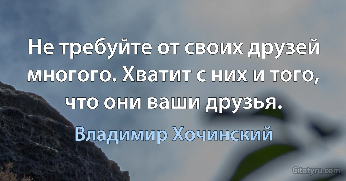 Не требуйте от своих друзей многого. Хватит с них и того, что они ваши друзья. (Владимир Хочинский)