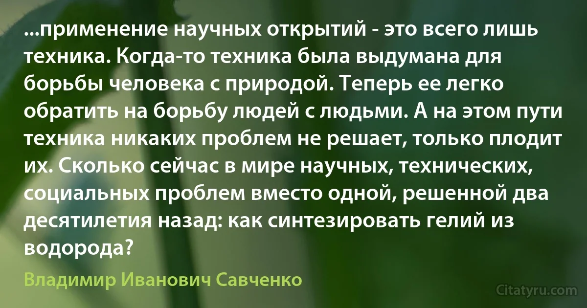 ...применение научных открытий - это всего лишь техника. Когда-то техника была выдумана для борьбы человека с природой. Теперь ее легко обратить на борьбу людей с людьми. А на этом пути техника никаких проблем не решает, только плодит их. Сколько сейчас в мире научных, технических, социальных проблем вместо одной, решенной два десятилетия назад: как синтезировать гелий из водорода? (Владимир Иванович Савченко)