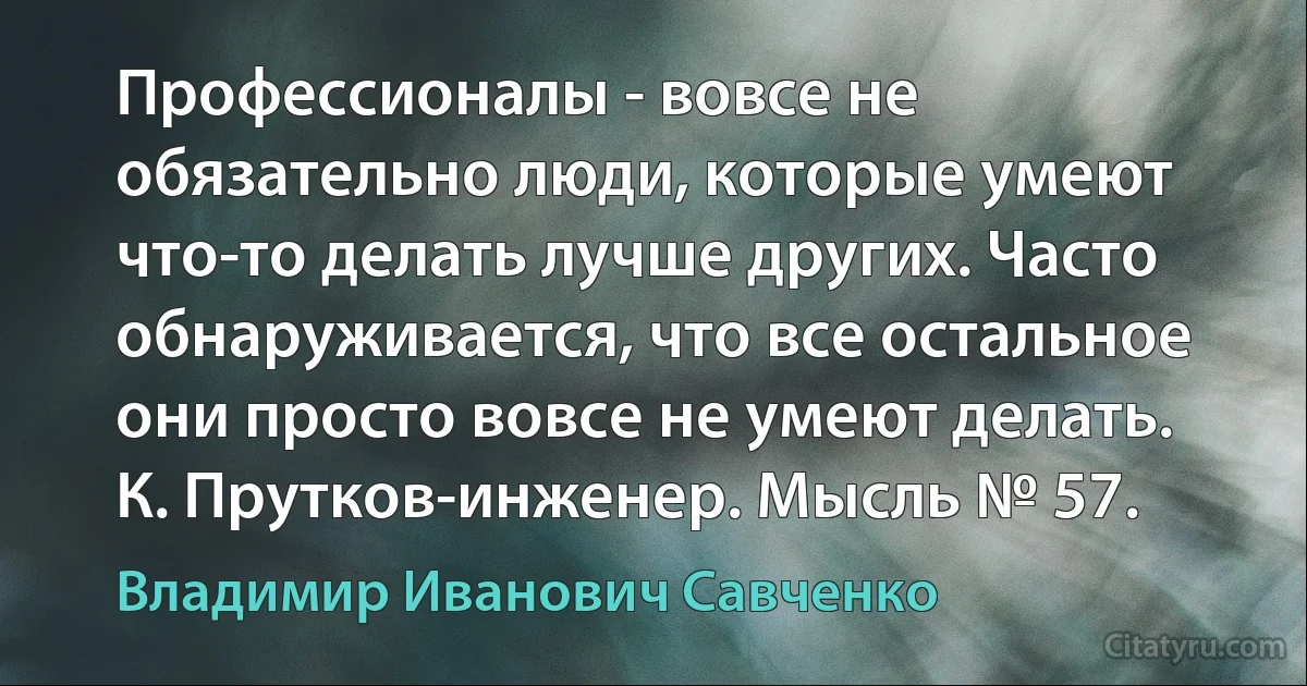 Профессионалы - вовсе не обязательно люди, которые умеют что-то делать лучше других. Часто обнаруживается, что все остальное они просто вовсе не умеют делать.
К. Прутков-инженер. Мысль № 57. (Владимир Иванович Савченко)