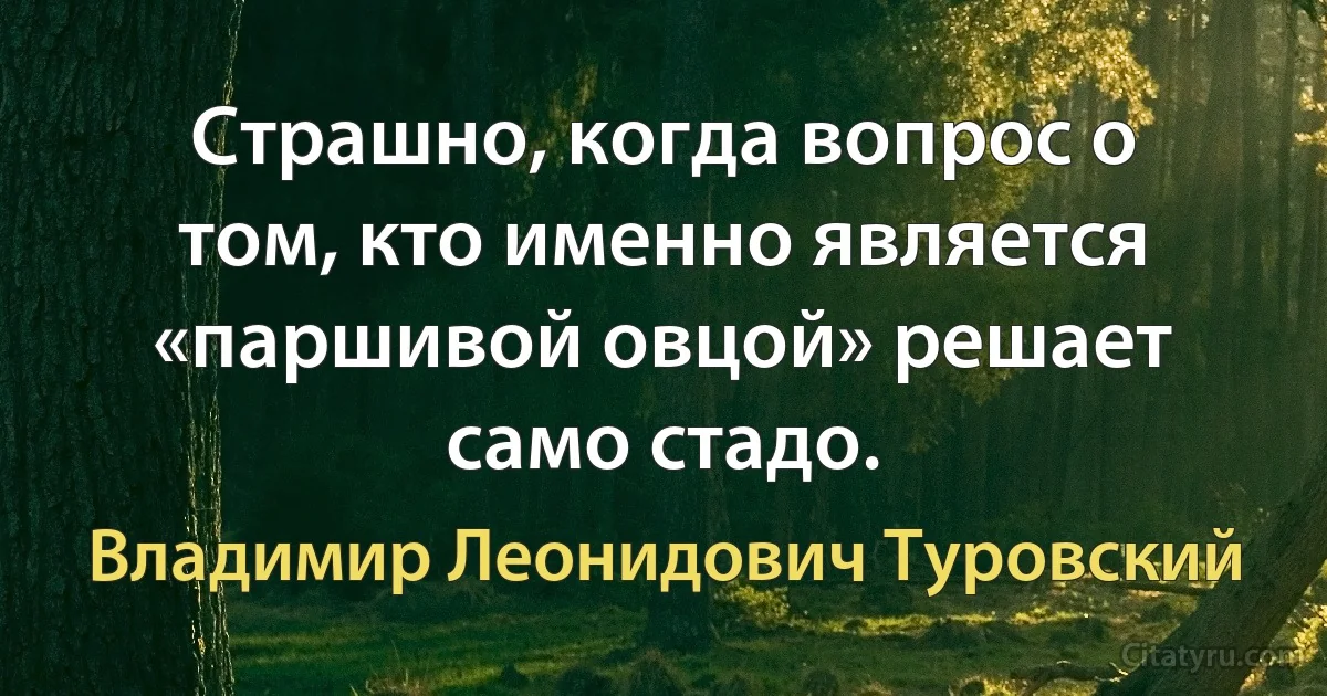 Страшно, когда вопрос о том, кто именно является «паршивой овцой» решает само стадо. (Владимир Леонидович Туровский)