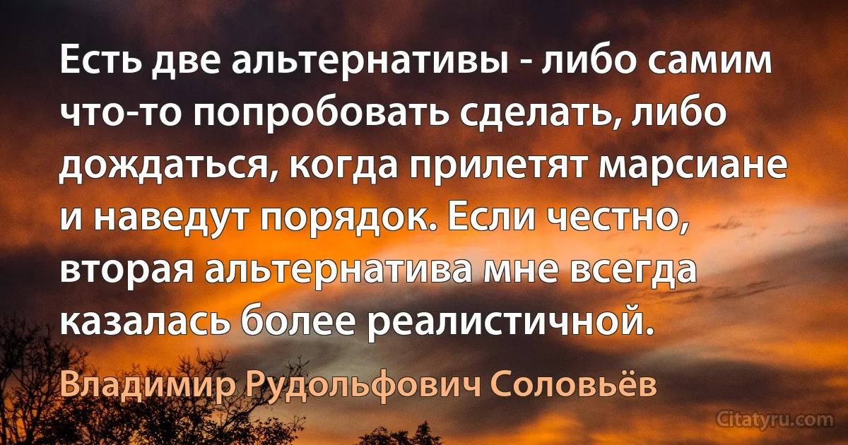 Есть две альтернативы - либо самим что-то попробовать сделать, либо дождаться, когда прилетят марсиане и наведут порядок. Если честно, вторая альтернатива мне всегда казалась более реалистичной. (Владимир Рудольфович Соловьёв)