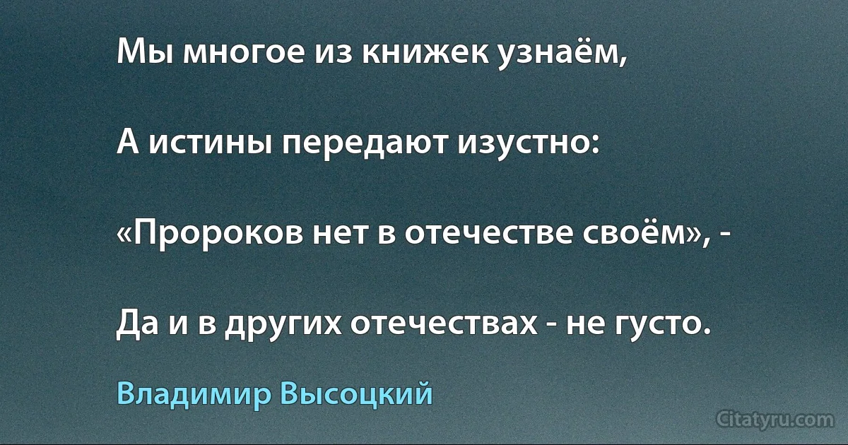 Мы многое из книжек узнаём,

А истины передают изустно:

«Пророков нет в отечестве своём», -

Да и в других отечествах - не густо. (Владимир Высоцкий)