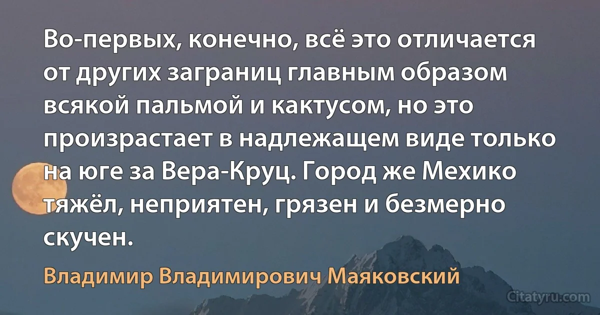 Во-первых, конечно, всё это отличается от других заграниц главным образом всякой пальмой и кактусом, но это произрастает в надлежащем виде только на юге за Вера-Круц. Город же Мехико тяжёл, неприятен, грязен и безмерно скучен. (Владимир Владимирович Маяковский)