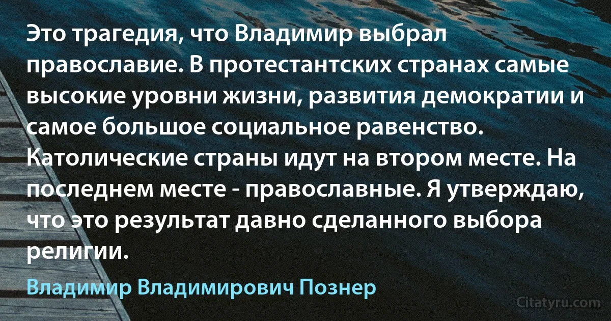 Это трагедия, что Владимир выбрал православие. В протестантских странах самые высокие уровни жизни, развития демократии и самое большое социальное равенство. Католические страны идут на втором месте. На последнем месте - православные. Я утверждаю, что это результат давно сделанного выбора религии. (Владимир Владимирович Познер)