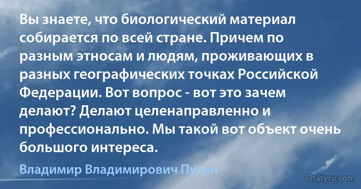 Вы знаете, что биологический материал собирается по всей стране. Причем по разным этносам и людям, проживающих в разных географических точках Российской Федерации. Вот вопрос - вот это зачем делают? Делают целенаправленно и профессионально. Мы такой вот объект очень большого интереса. (Владимир Владимирович Путин)