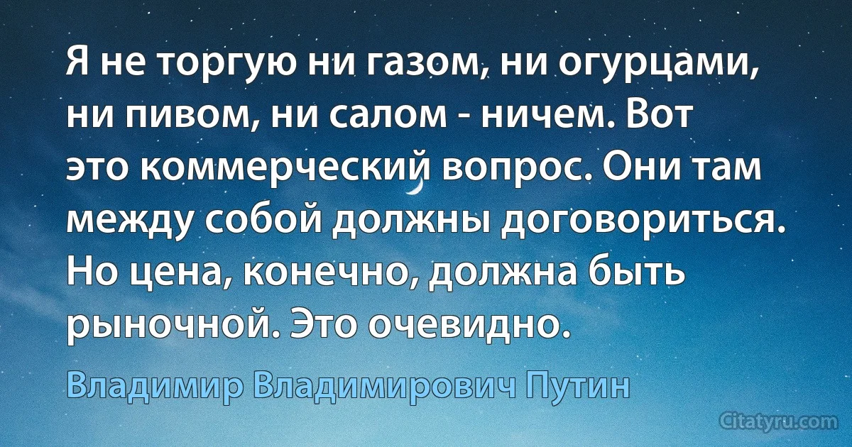 Я не торгую ни газом, ни огурцами, ни пивом, ни салом - ничем. Вот это коммерческий вопрос. Они там между собой должны договориться. Но цена, конечно, должна быть рыночной. Это очевидно. (Владимир Владимирович Путин)