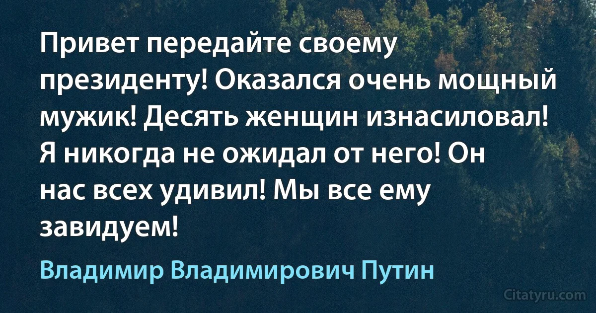 Привет передайте своему президенту! Оказался очень мощный мужик! Десять женщин изнасиловал! Я никогда не ожидал от него! Он нас всех удивил! Мы все ему завидуем! (Владимир Владимирович Путин)