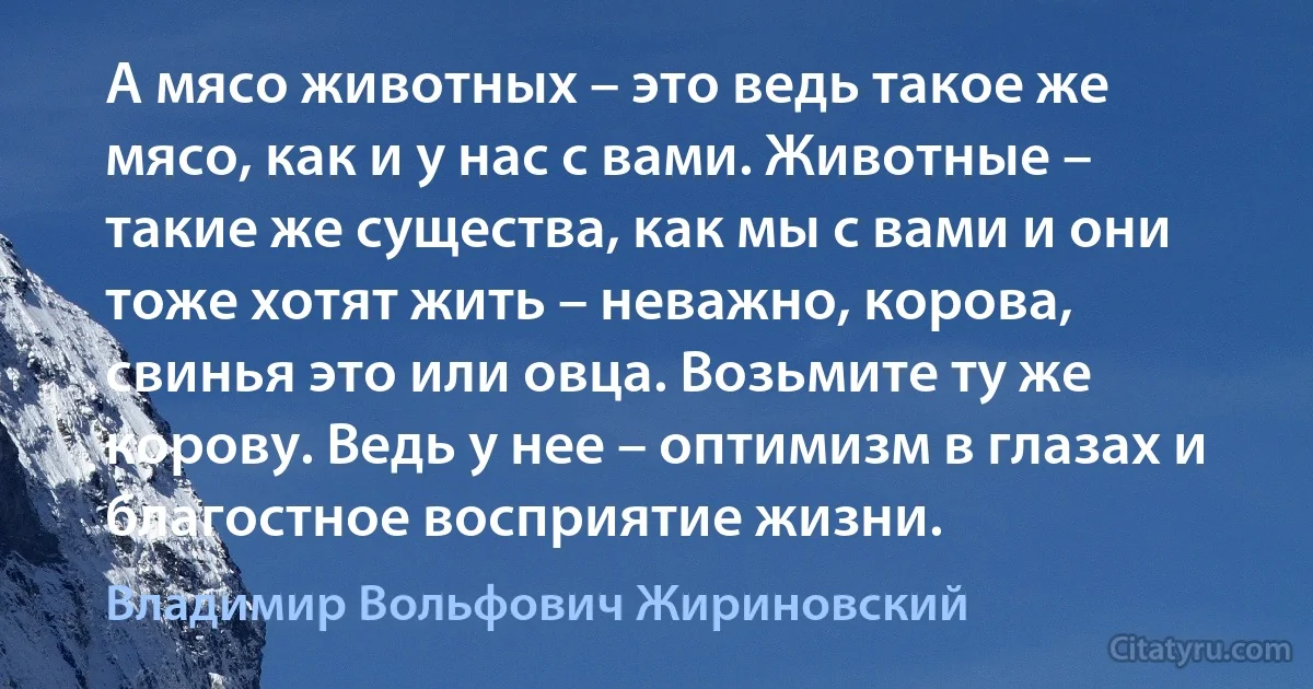 А мясо животных – это ведь такое же мясо, как и у нас с вами. Животные – такие же существа, как мы с вами и они тоже хотят жить – неважно, корова, свинья это или овца. Возьмите ту же корову. Ведь у нее – оптимизм в глазах и благостное восприятие жизни. (Владимир Вольфович Жириновский)