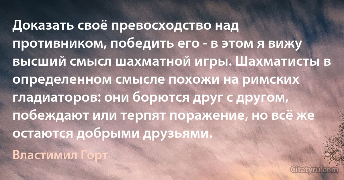 Доказать своё превосходство над противником, победить его - в этом я вижу высший смысл шахматной игры. Шахматисты в определенном смысле похожи на римских гладиаторов: они борются друг с другом, побеждают или терпят поражение, но всё же остаются добрыми друзьями. (Властимил Горт)