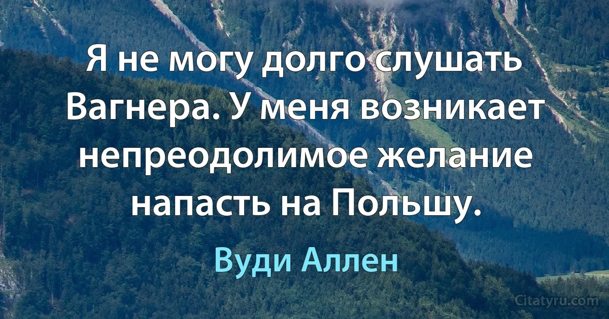 Я не могу долго слушать Вагнера. У меня возникает непреодолимое желание напасть на Польшу. (Вуди Аллен)