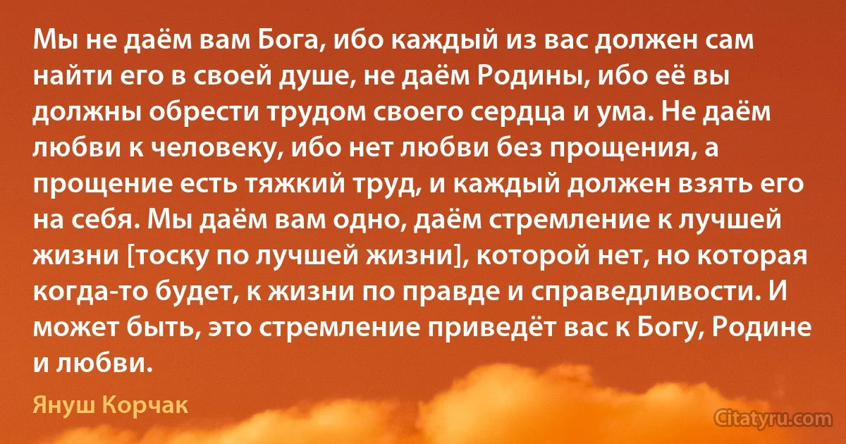 Мы не даём вам Бога, ибо каждый из вас должен сам найти его в своей душе, не даём Родины, ибо её вы должны обрести трудом своего сердца и ума. Не даём любви к человеку, ибо нет любви без прощения, а прощение есть тяжкий труд, и каждый должен взять его на себя. Мы даём вам одно, даём стремление к лучшей жизни [тоску по лучшей жизни], которой нет, но которая когда-то будет, к жизни по правде и справедливости. И может быть, это стремление приведёт вас к Богу, Родине и любви. (Януш Корчак)