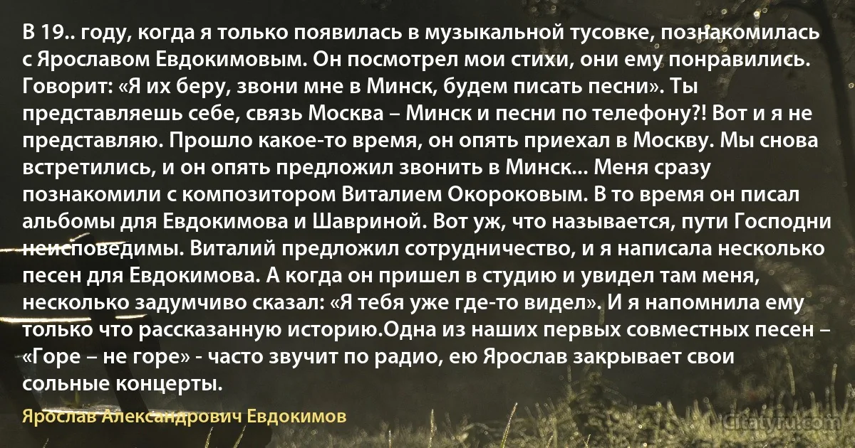 В 19.. году, когда я только появилась в музыкальной тусовке, познакомилась с Ярославом Евдокимовым. Он посмотрел мои стихи, они ему понравились. Говорит: «Я их беру, звони мне в Минск, будем писать песни». Ты представляешь себе, связь Москва – Минск и песни по телефону?! Вот и я не представляю. Прошло какое-то время, он опять приехал в Москву. Мы снова встретились, и он опять предложил звонить в Минск... Меня сразу познакомили с композитором Виталием Окороковым. В то время он писал альбомы для Евдокимова и Шавриной. Вот уж, что называется, пути Господни неисповедимы. Виталий предложил сотрудничество, и я написала несколько песен для Евдокимова. А когда он пришел в студию и увидел там меня, несколько задумчиво сказал: «Я тебя уже где-то видел». И я напомнила ему только что рассказанную историю.Одна из наших первых совместных песен – «Горе – не горе» - часто звучит по радио, ею Ярослав закрывает свои сольные концерты. (Ярослав Александрович Евдокимов)