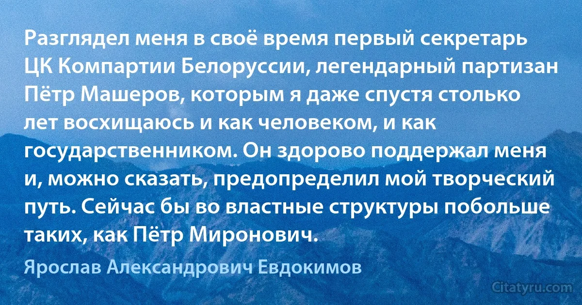 Разглядел меня в своё время первый секретарь ЦК Компартии Белоруссии, легендарный партизан Пётр Машеров, которым я даже спустя столько лет восхищаюсь и как человеком, и как государственником. Он здорово поддержал меня и, можно сказать, предопределил мой творческий путь. Сейчас бы во властные структуры побольше таких, как Пётр Миронович. (Ярослав Александрович Евдокимов)