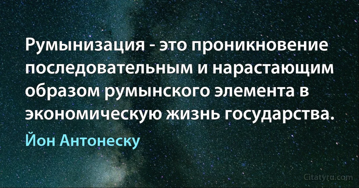 Румынизация - это проникновение последовательным и нарастающим образом румынского элемента в экономическую жизнь государства. (Йон Антонеску)