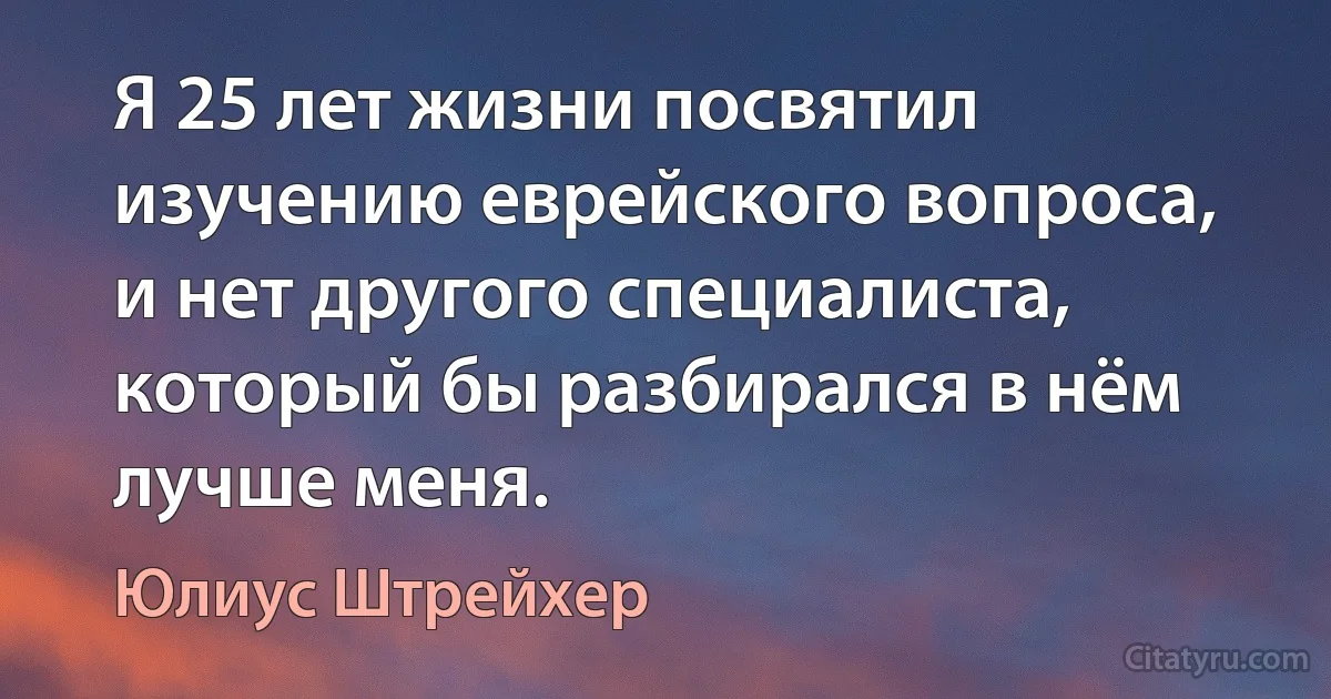 Я 25 лет жизни посвятил изучению еврейского вопроса, и нет другого специалиста, который бы разбирался в нём лучше меня. (Юлиус Штрейхер)