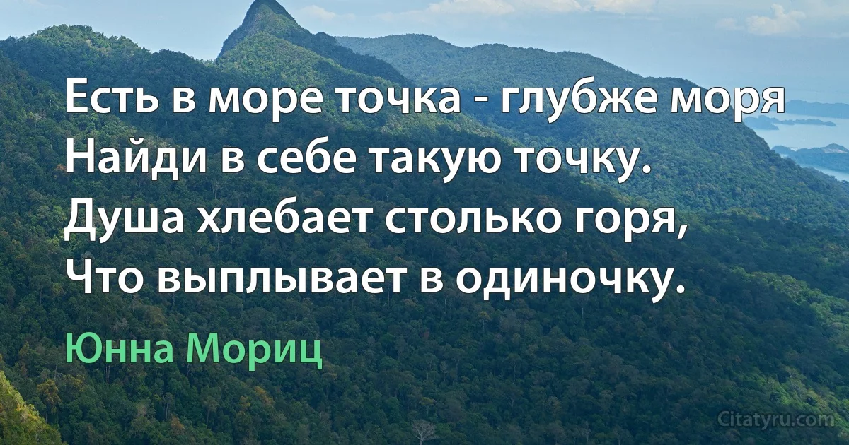 Есть в море точка - глубже моря
Найди в себе такую точку.
Душа хлебает столько горя, 
Что выплывает в одиночку. (Юнна Мориц)