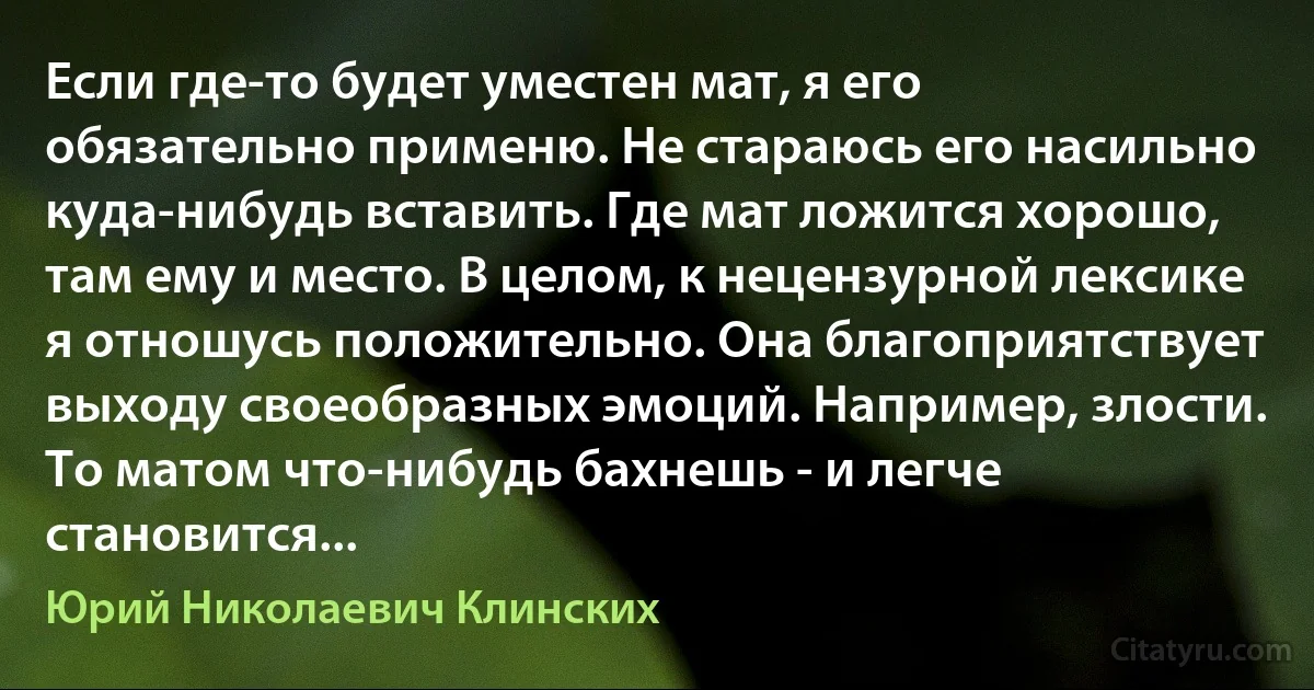 Если где-то будет уместен мат, я его обязательно применю. Не стараюсь его насильно куда-нибудь вставить. Где мат ложится хорошо, там ему и место. В целом, к нецензурной лексике я отношусь положительно. Она благоприятствует выходу своеобразных эмоций. Например, злости. То матом что-нибудь бахнешь - и легче становится... (Юрий Николаевич Клинских)