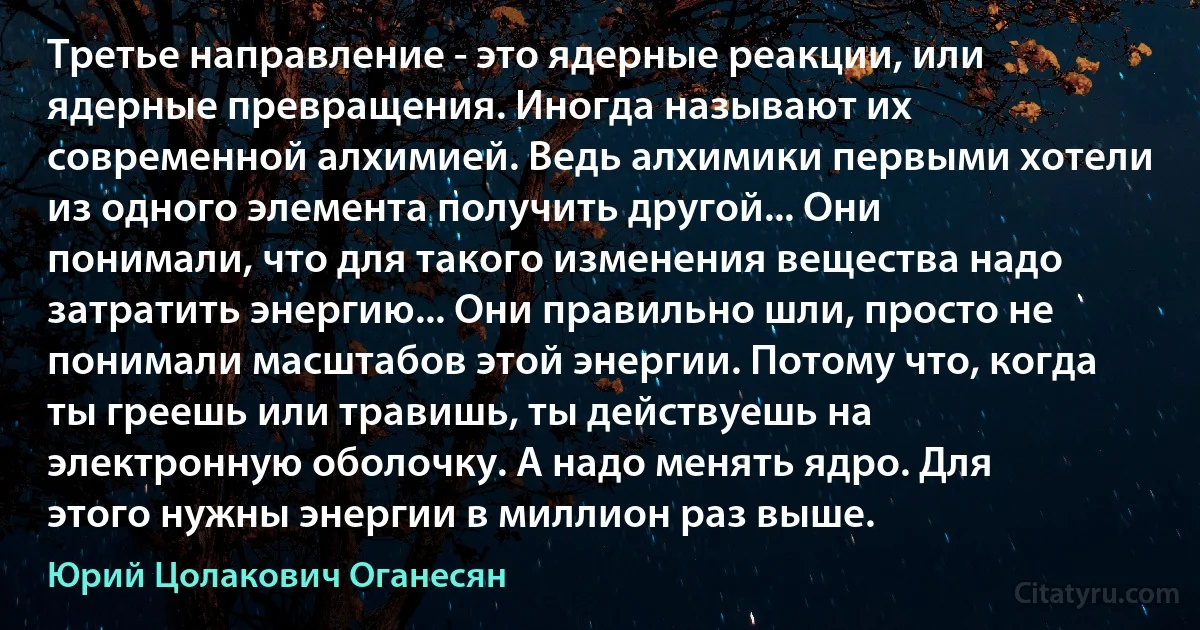 Третье направление - это ядерные реакции, или ядерные превращения. Иногда называют их современной алхимией. Ведь алхимики первыми хотели из одного элемента получить другой... Они понимали, что для такого изменения вещества надо затратить энергию... Они правильно шли, просто не понимали масштабов этой энергии. Потому что, когда ты греешь или травишь, ты действуешь на электронную оболочку. А надо менять ядро. Для этого нужны энергии в миллион раз выше. (Юрий Цолакович Оганесян)