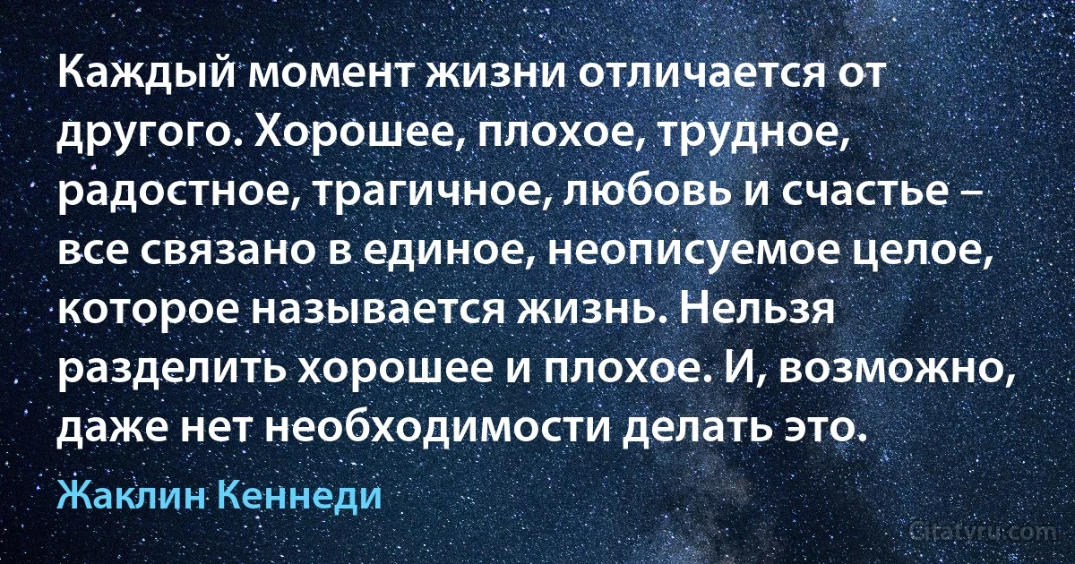 Каждый момент жизни отличается от другого. Хорошее, плохое, трудное, радостное, трагичное, любовь и счастье – все связано в единое, неописуемое целое, которое называется жизнь. Нельзя разделить хорошее и плохое. И, возможно, даже нет необходимости делать это. (Жаклин Кеннеди)