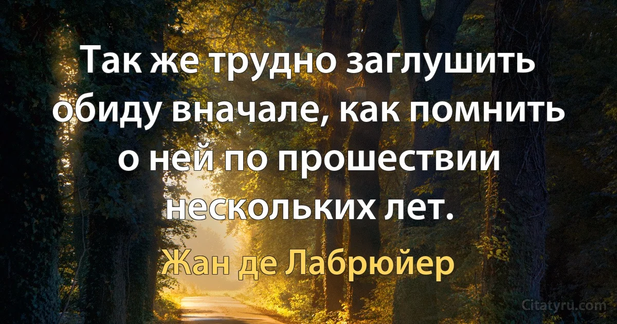 Так же трудно заглушить обиду вначале, как помнить о ней по прошествии нескольких лет. (Жан де Лабрюйер)