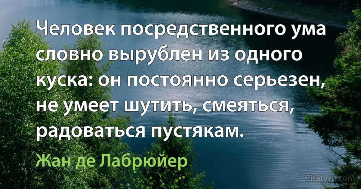 Человек посредственного ума словно вырублен из одного куска: он постоянно серьезен, не умеет шутить, смеяться, радоваться пустякам. (Жан де Лабрюйер)