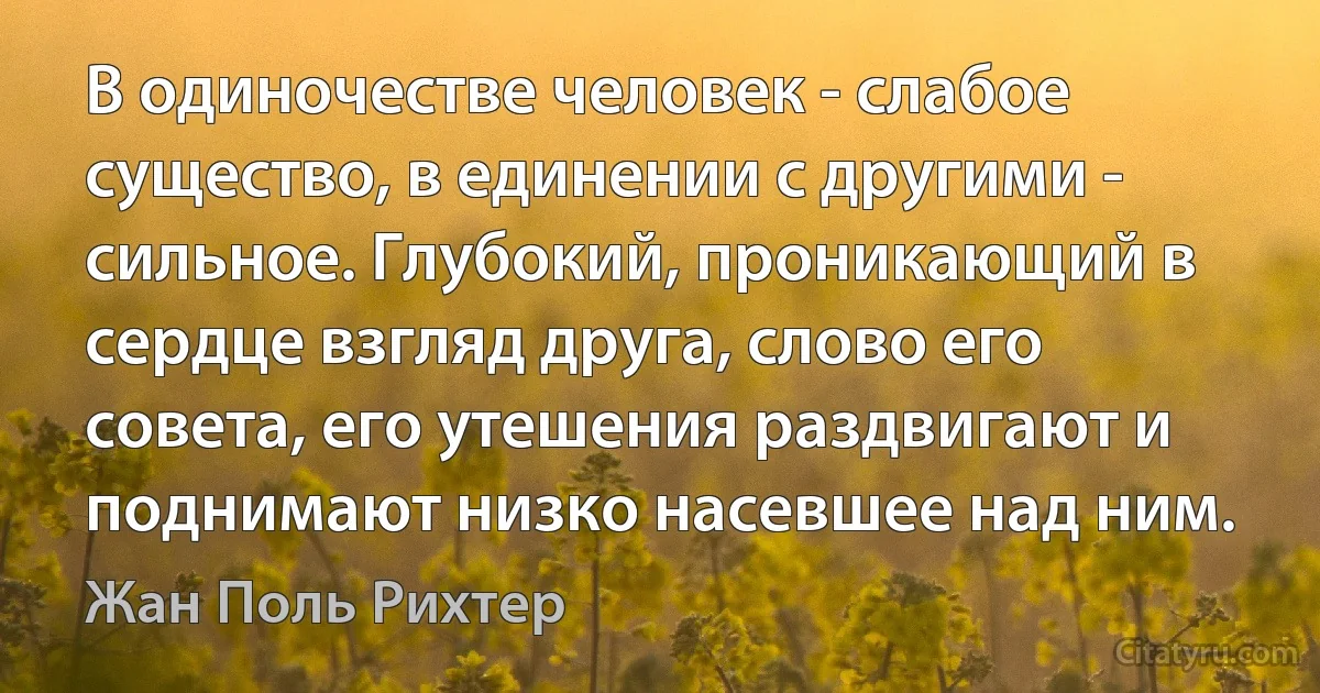 В одиночестве человек - слабое существо, в единении с другими - сильное. Глубокий, проникающий в сердце взгляд друга, слово его совета, его утешения раздвигают и поднимают низко насевшее над ним. (Жан Поль Рихтер)