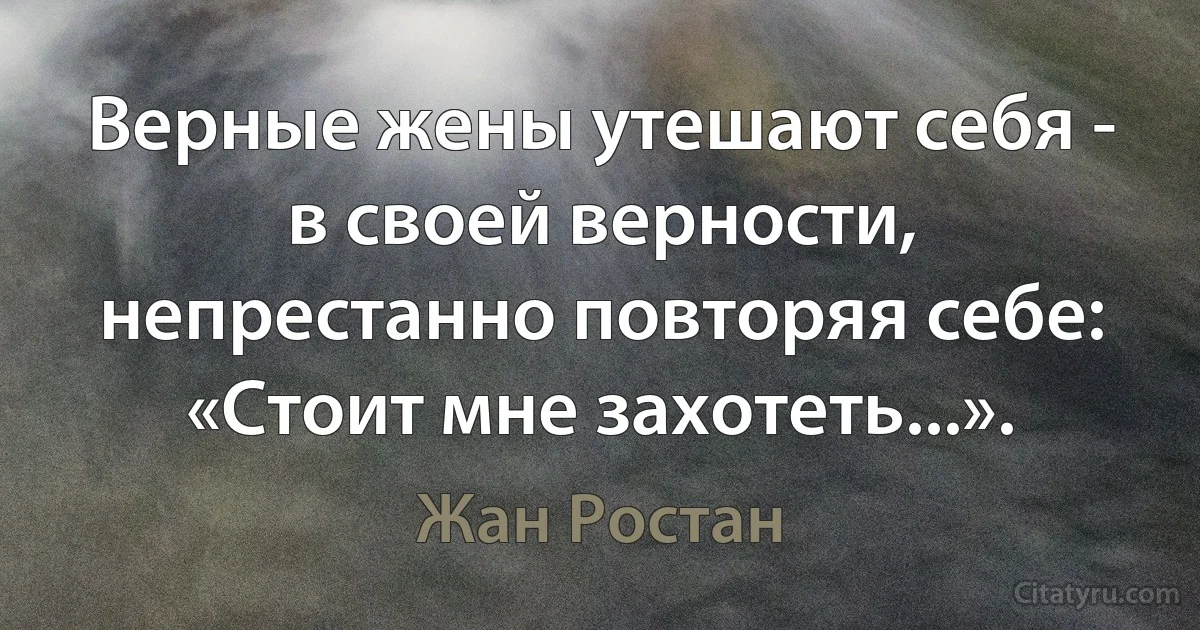 Верные жены утешают себя - в своей верности, непрестанно повторяя себе: «Стоит мне захотеть...». (Жан Ростан)