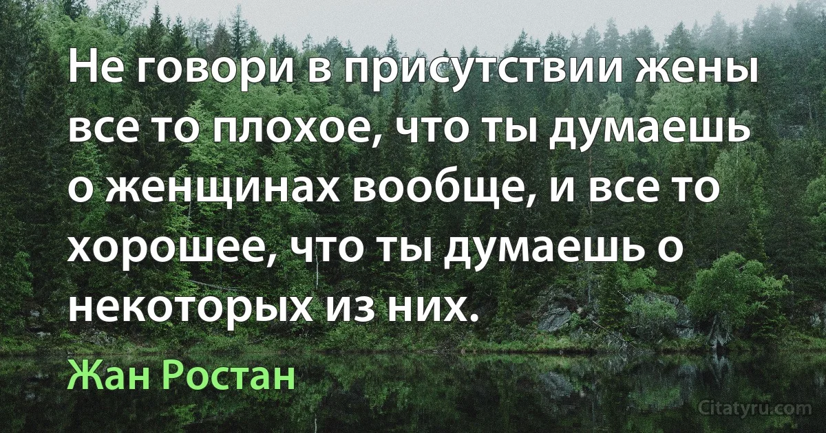 Не говори в присутствии жены все то плохое, что ты думаешь о женщинах вообще, и все то хорошее, что ты думаешь о некоторых из них. (Жан Ростан)