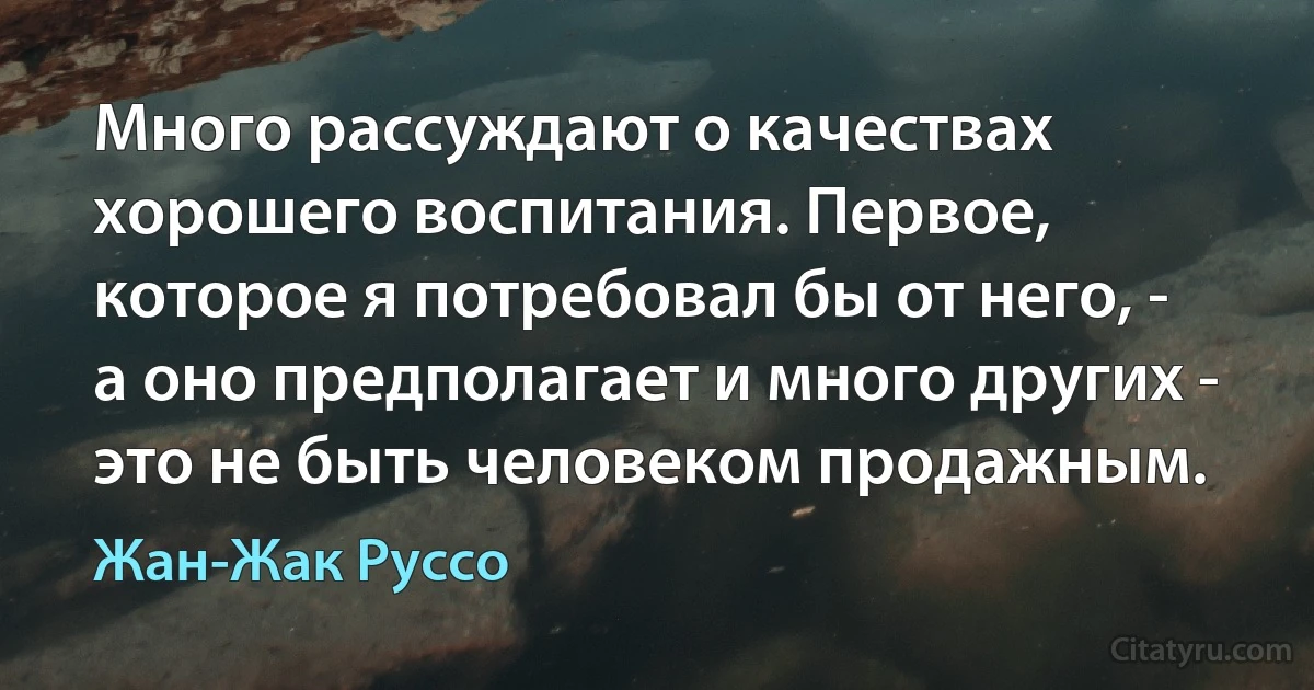 Много рассуждают о качествах хорошего воспитания. Первое, которое я потребовал бы от него, - а оно предполагает и много других - это не быть человеком продажным. (Жан-Жак Руссо)