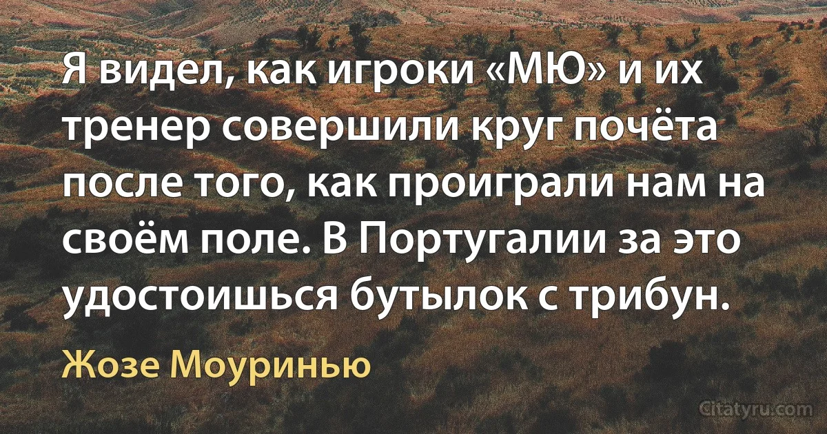 Я видел, как игроки «МЮ» и их тренер совершили круг почёта после того, как проиграли нам на своём поле. В Португалии за это удостоишься бутылок с трибун. (Жозе Моуринью)