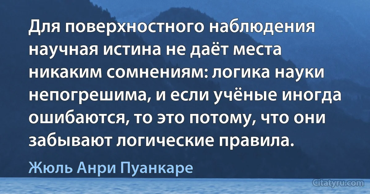 Для поверхностного наблюдения научная истина не даёт места никаким сомнениям: логика науки непогрешима, и если учёные иногда ошибаются, то это потому, что они забывают логические правила. (Жюль Анри Пуанкаре)