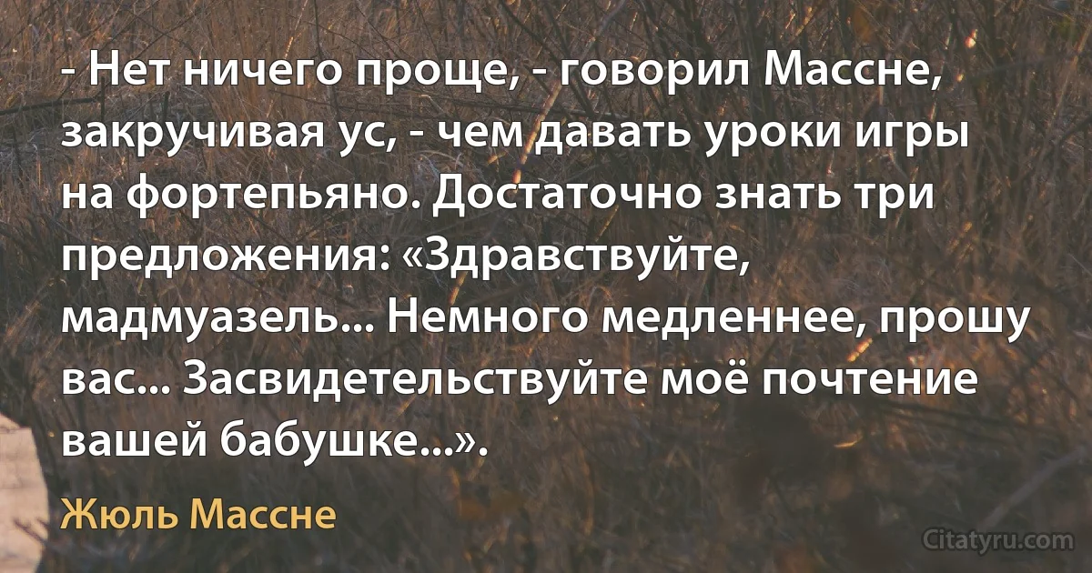 - Нет ничего проще, - говорил Массне, закручивая ус, - чем давать уроки игры на фортепьяно. Достаточно знать три предложения: «Здравствуйте, мадмуазель... Немного медленнее, прошу вас... Засвидетельствуйте моё почтение вашей бабушке...». (Жюль Массне)