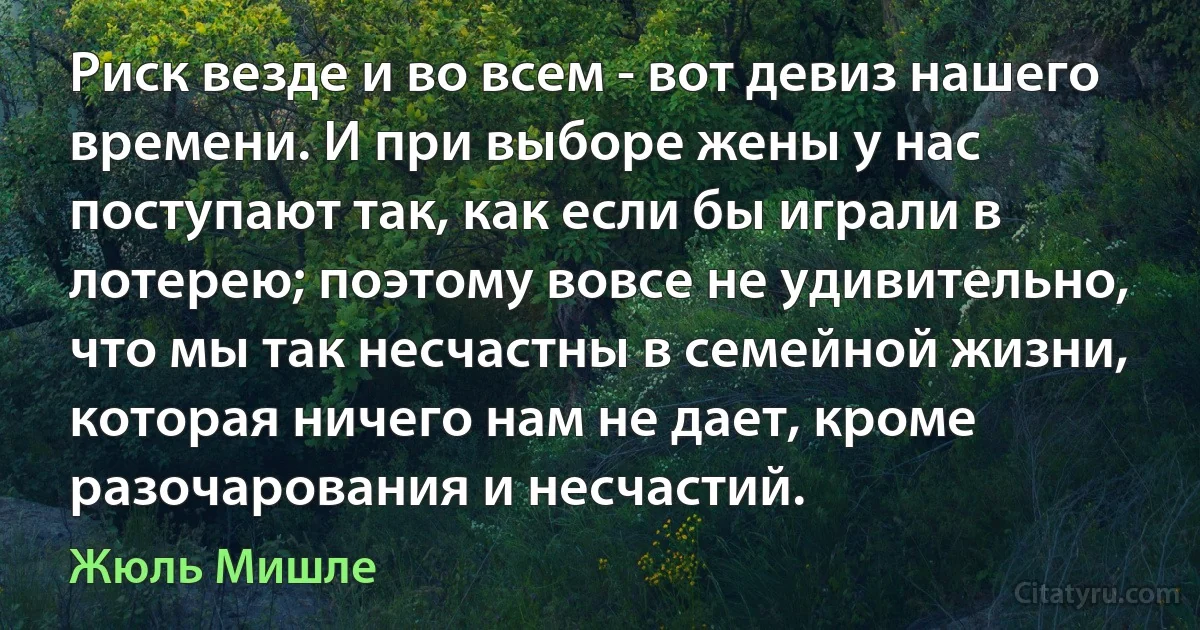 Риск везде и во всем - вот девиз нашего времени. И при выборе жены у нас поступают так, как если бы играли в лотерею; поэтому вовсе не удивительно, что мы так несчастны в семейной жизни, которая ничего нам не дает, кроме разочарования и несчастий. (Жюль Мишле)