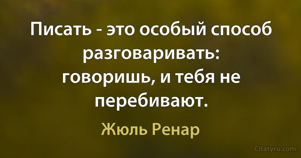 Писать - это особый способ разговаривать:
говоришь, и тебя не перебивают. (Жюль Ренар)