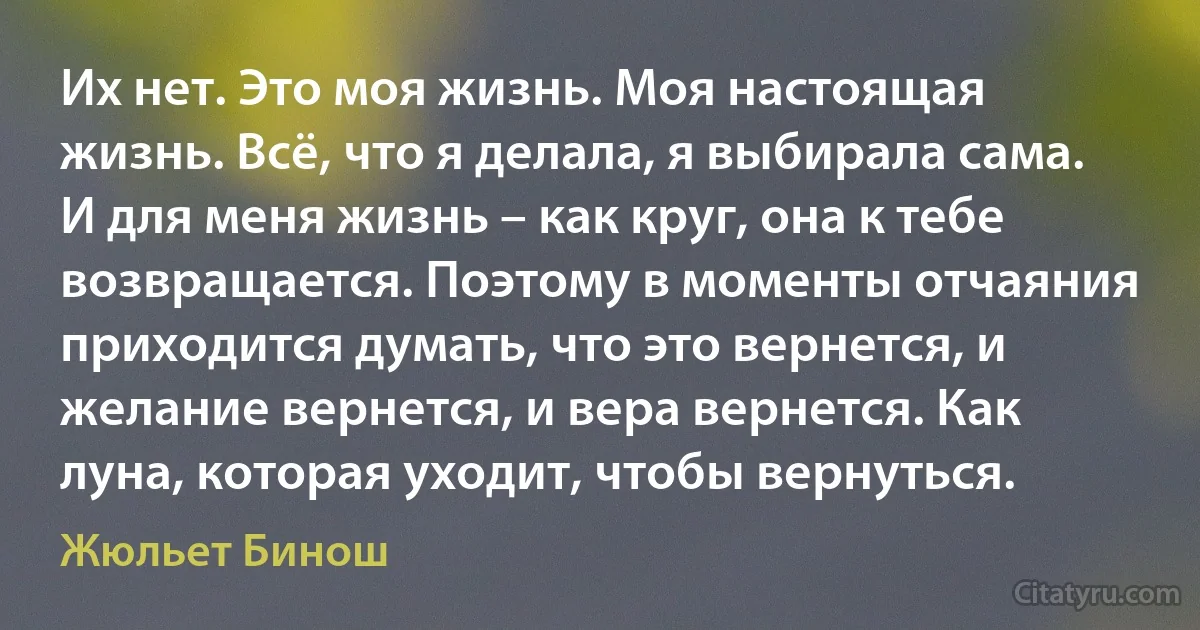 Их нет. Это моя жизнь. Моя настоящая жизнь. Всё, что я делала, я выбирала сама. И для меня жизнь – как круг, она к тебе возвращается. Поэтому в моменты отчаяния приходится думать, что это вернется, и желание вернется, и вера вернется. Как луна, которая уходит, чтобы вернуться. (Жюльет Бинош)