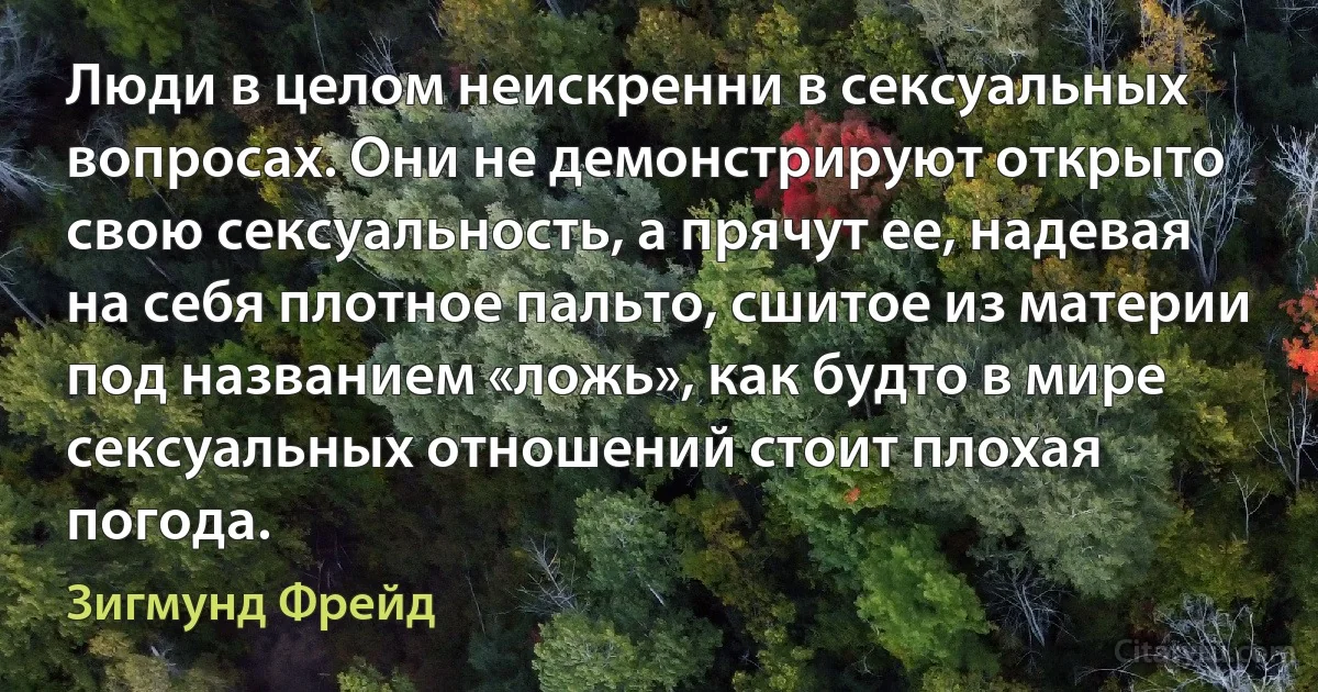 Люди в целом неискренни в сексуальных вопросах. Они не демонстрируют открыто свою сексуальность, а прячут ее, надевая на себя плотное пальто, сшитое из материи под названием «ложь», как будто в мире сексуальных отношений стоит плохая погода. (Зигмунд Фрейд)