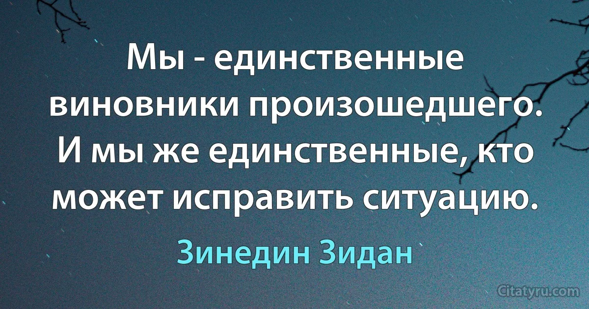 Мы - единственные виновники произошедшего. И мы же единственные, кто может исправить ситуацию. (Зинедин Зидан)