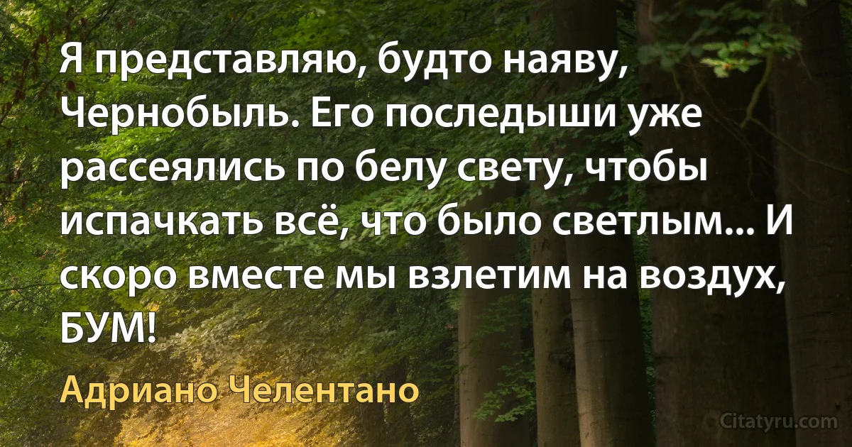 Я представляю, будто наяву, Чернобыль. Его последыши уже рассеялись по белу свету, чтобы испачкать всё, что было светлым... И скоро вместе мы взлетим на воздух, БУМ! (Адриано Челентано)