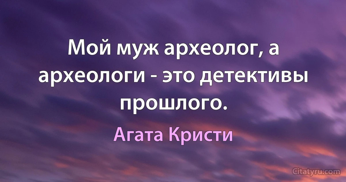 Мой муж археолог, а археологи - это детективы прошлого. (Агата Кристи)