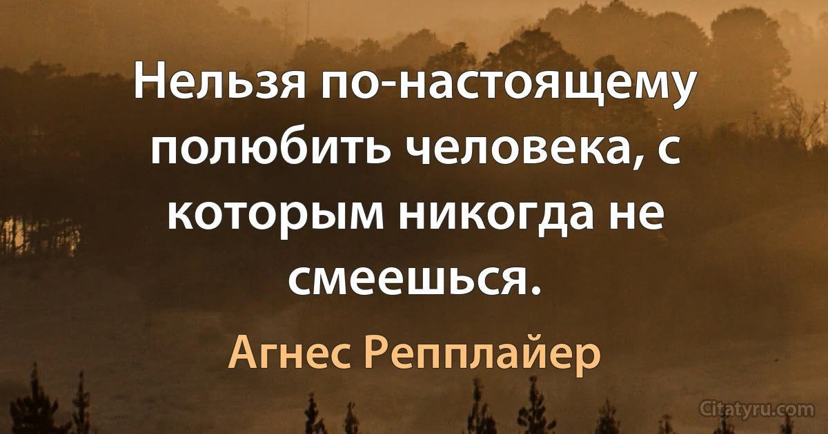 Нельзя по-настоящему полюбить человека, с которым никогда не смеешься. (Агнес Репплайер)