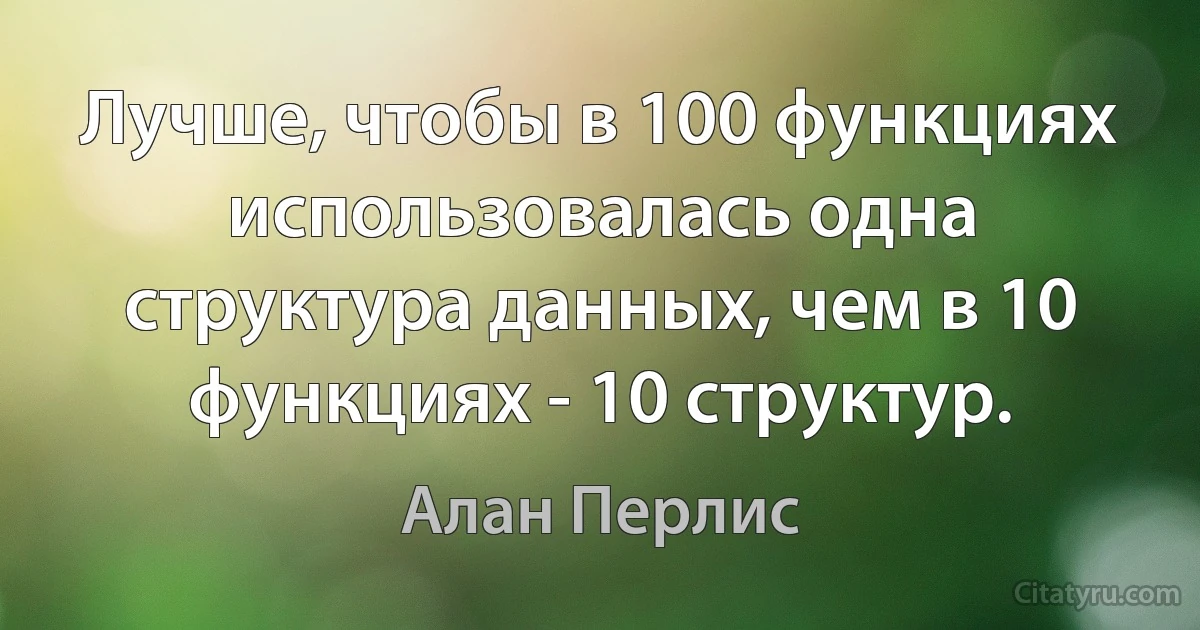 Лучше, чтобы в 100 функциях использовалась одна структура данных, чем в 10 функциях - 10 структур. (Алан Перлис)