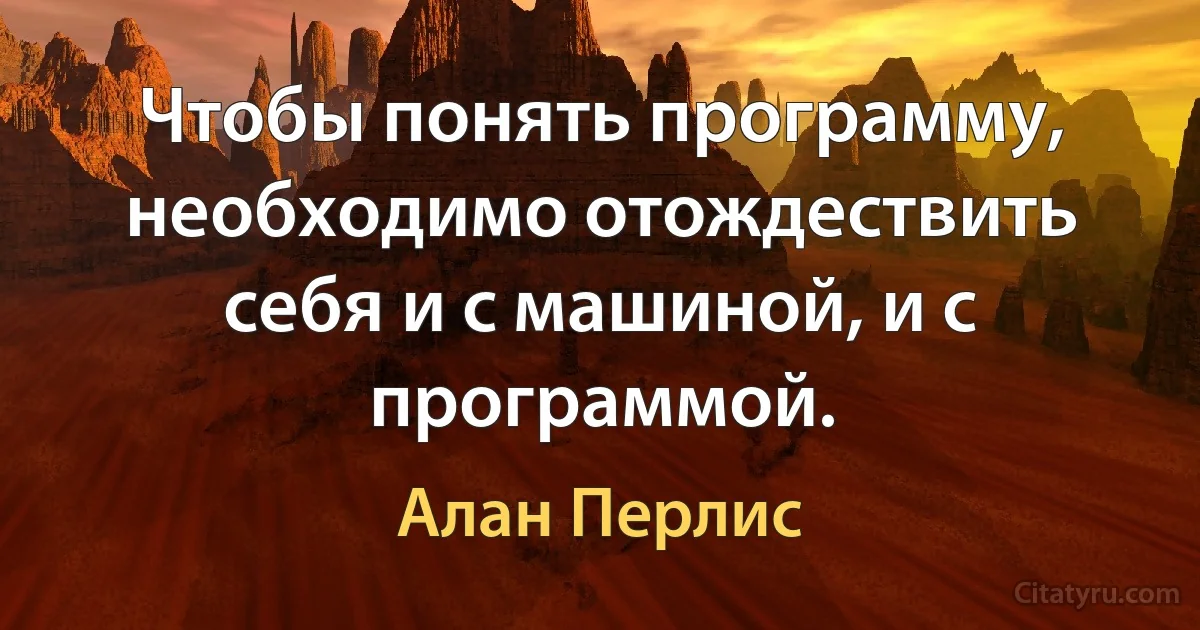 Чтобы понять программу, необходимо отождествить себя и с машиной, и с программой. (Алан Перлис)