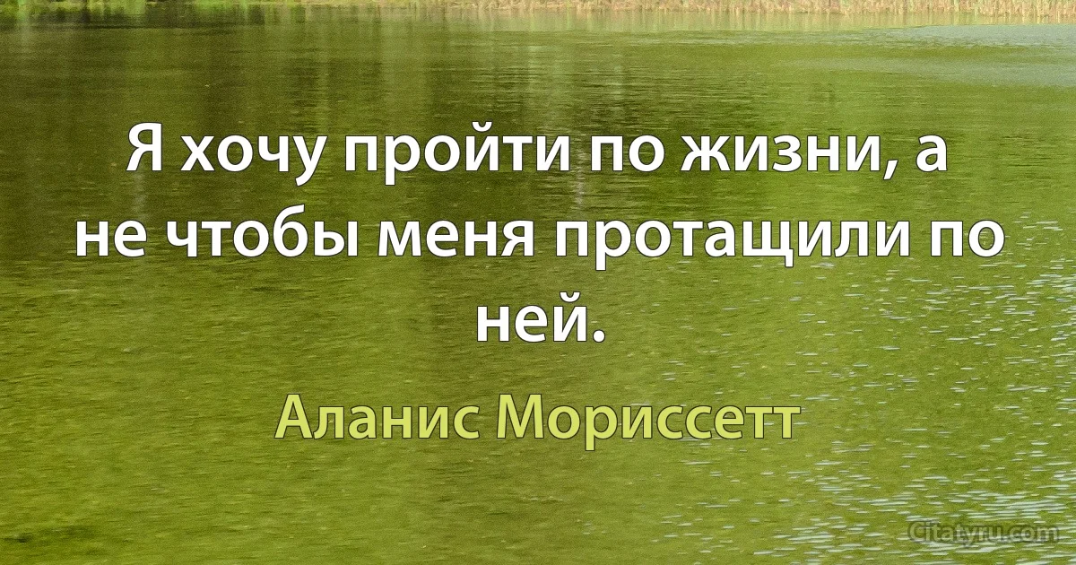 Я хочу пройти по жизни, а не чтобы меня протащили по ней. (Аланис Мориссетт)