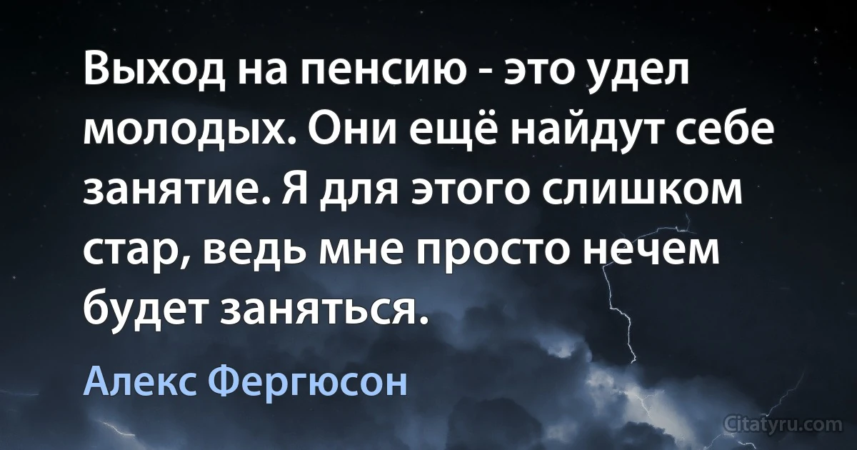 Выход на пенсию - это удел молодых. Они ещё найдут себе занятие. Я для этого слишком стар, ведь мне просто нечем будет заняться. (Алекс Фергюсон)