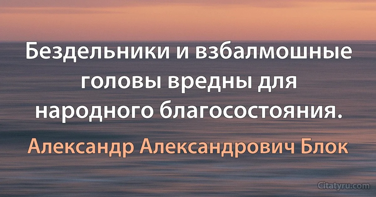 Бездельники и взбалмошные головы вредны для народного благосостояния. (Александр Александрович Блок)